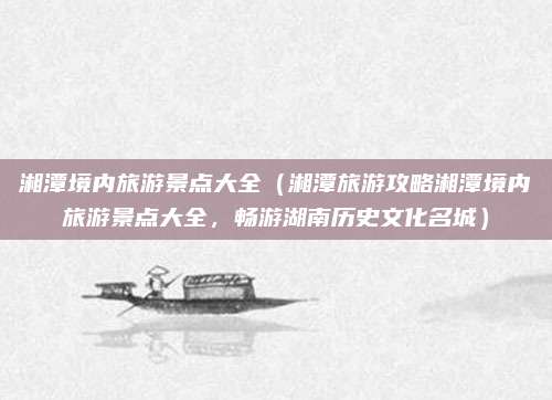 湘潭境内旅游景点大全(湘潭旅游攻略湘潭境内旅游景点大全,畅游湖南历史文化名城)