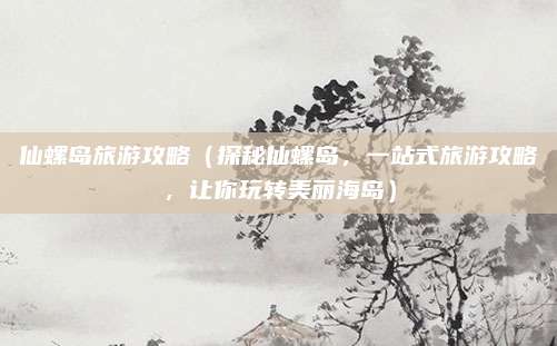 仙螺岛旅游攻略(探秘仙螺岛,一站式旅游攻略,让你玩转美丽海岛)