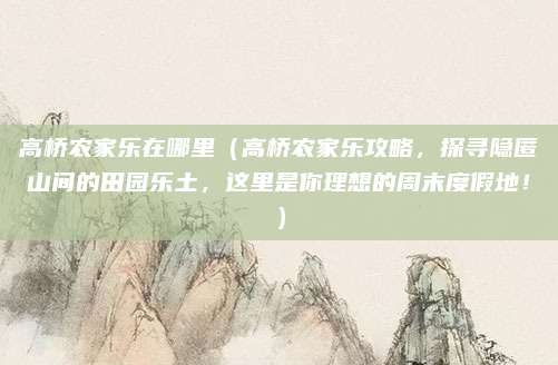 高桥农家乐在哪里(高桥农家乐攻略,探寻隐匿山间的田园乐土,这里是你理想的周末度假地!)