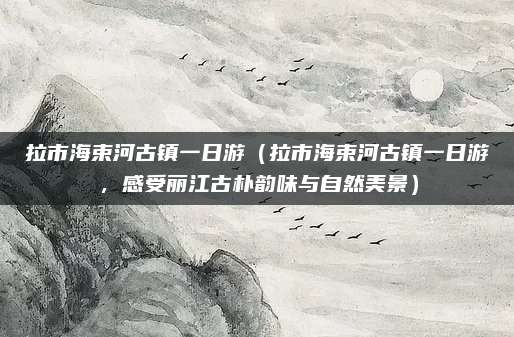 拉市海束河古镇一日游(拉市海束河古镇一日游,感受丽江古朴韵味与自然美景)