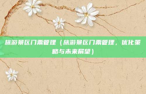 旅游景区门票管理（旅游景区门票管理，优化策略与未来展望）