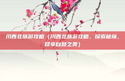 川西北旅游攻略(川西北旅游攻略,探索秘境,尽享自然之美)