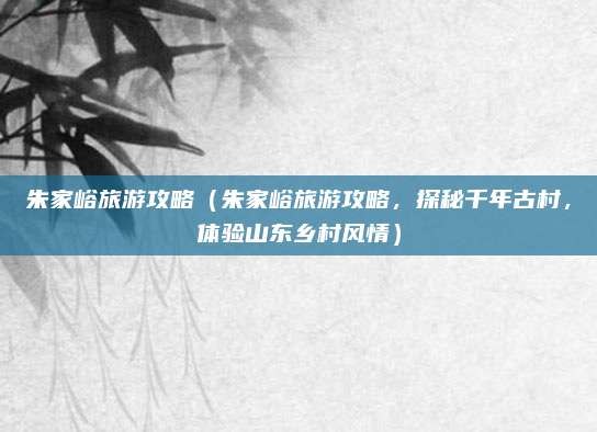 朱家峪旅游攻略(朱家峪旅游攻略,探秘千年古村,体验山东乡村风情)