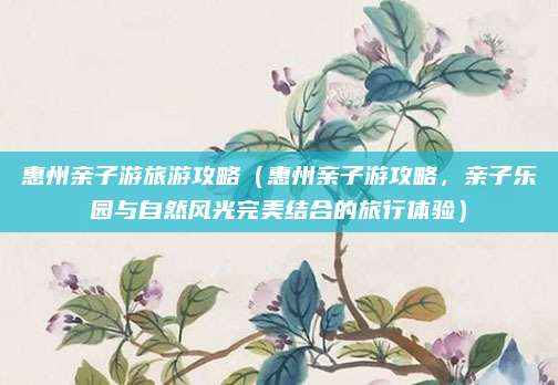 惠州亲子游旅游攻略（惠州亲子游攻略，亲子乐园与自然风光完美结合的旅行体验）