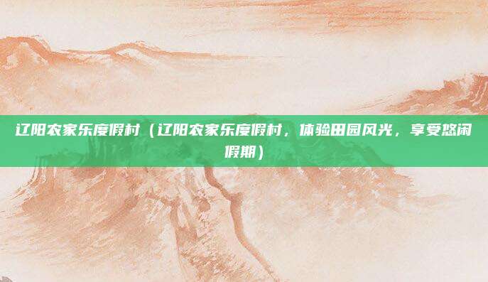 辽阳农家乐度假村(辽阳农家乐度假村,体验田园风光,享受悠闲假期)