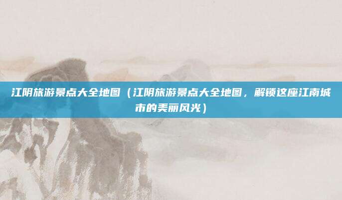 江阴旅游景点大全地图(江阴旅游景点大全地图,解锁这座江南城市的美丽风光)