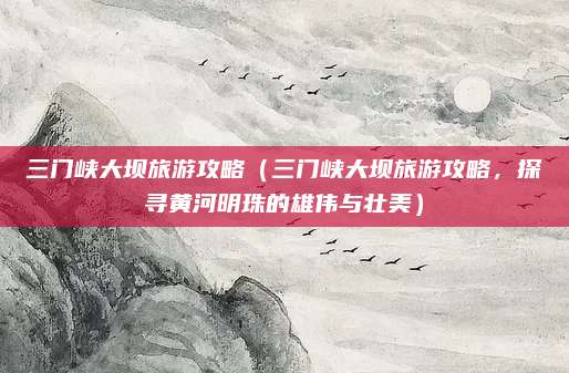 三门峡大坝旅游攻略(三门峡大坝旅游攻略,探寻黄河明珠的雄伟与壮美)