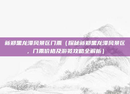 新郑黑龙潭风景区门票（探秘新郑黑龙潭风景区，门票价格及游览攻略全解析）