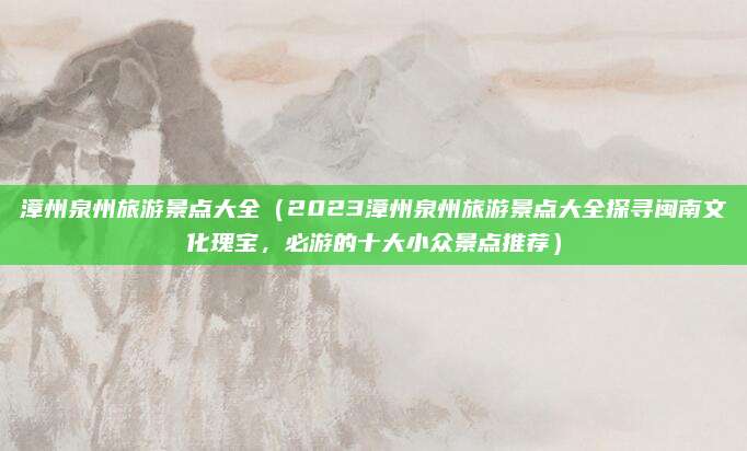 漳州泉州旅游景点大全(2023漳州泉州旅游景点大全探寻闽南文化瑰宝,必游的十大小众景点推荐)