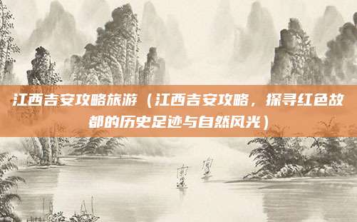 江西吉安攻略旅游（江西吉安攻略，探寻红色故都的历史足迹与自然风光）