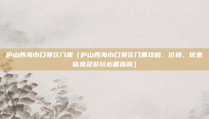 庐山西海巾口景区门票(庐山西海巾口景区门票攻略,价格、优惠信息及游玩必备指南)