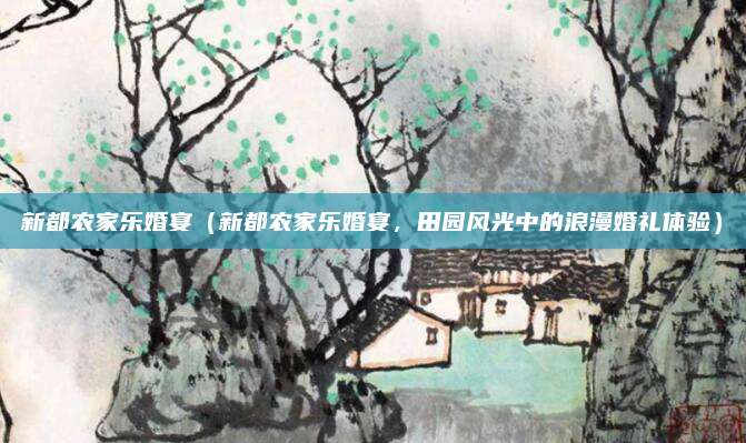 新都农家乐婚宴(新都农家乐婚宴,田园风光中的浪漫婚礼体验)