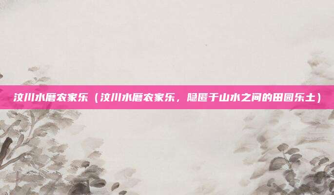 汶川水磨农家乐(汶川水磨农家乐,隐匿于山水之间的田园乐土)