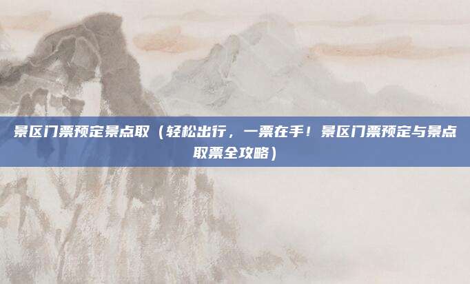 景区门票预定景点取（轻松出行，一票在手！景区门票预定与景点取票全攻略）