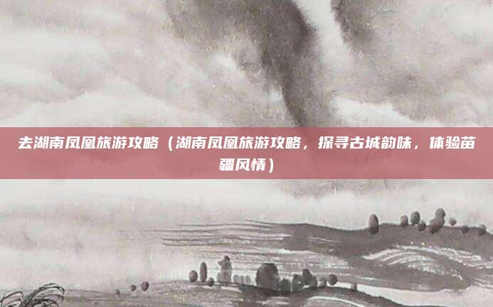 去湖南凤凰旅游攻略(湖南凤凰旅游攻略,探寻古城韵味,体验苗疆风情)