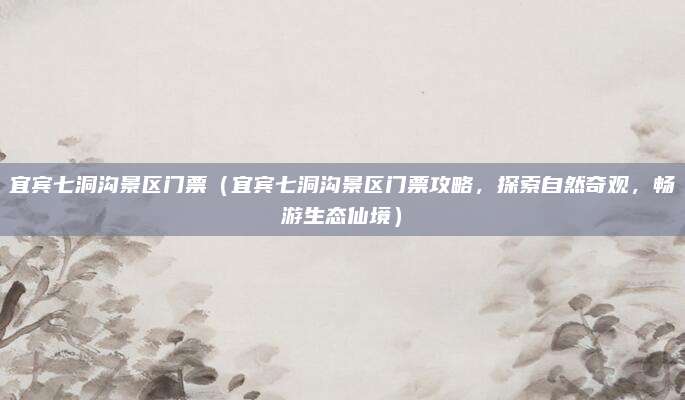 宜宾七洞沟景区门票(宜宾七洞沟景区门票攻略,探索自然奇观,畅游生态仙境)