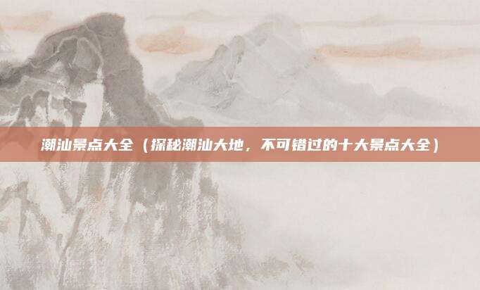 潮汕景点大全(探秘潮汕大地,不可错过的十大景点大全)