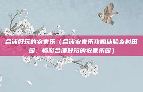合浦好玩的农家乐（合浦农家乐攻略体验乡村田园，畅游合浦好玩的农家乐园）