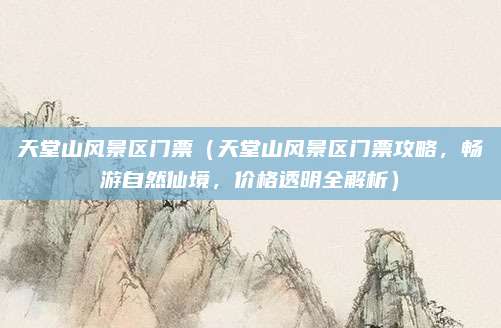 天堂山风景区门票(天堂山风景区门票攻略,畅游自然仙境,价格透明全解析)