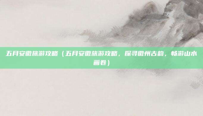 五月安徽旅游攻略(五月安徽旅游攻略,探寻徽州古韵,畅游山水画卷)