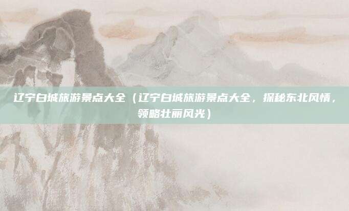 辽宁白城旅游景点大全(辽宁白城旅游景点大全,探秘东北风情,领略壮丽风光)