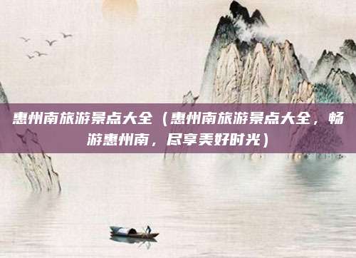 惠州南旅游景点大全(惠州南旅游景点大全,畅游惠州南,尽享美好时光)