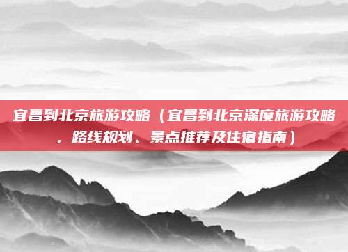 宜昌到北京旅游攻略(宜昌到北京深度旅游攻略,路线规划、景点推荐及住宿指南)