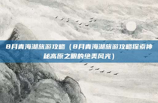 8月青海湖旅游攻略(8月青海湖旅游攻略探索神秘高原之眼的绝美风光)