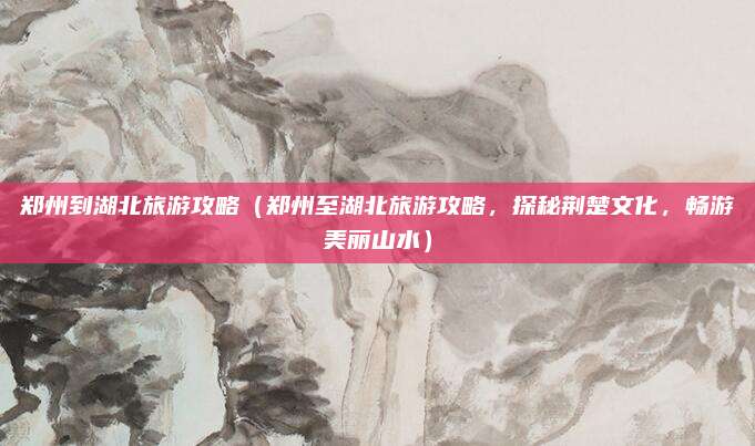 郑州到湖北旅游攻略(郑州至湖北旅游攻略,探秘荆楚文化,畅游美丽山水)