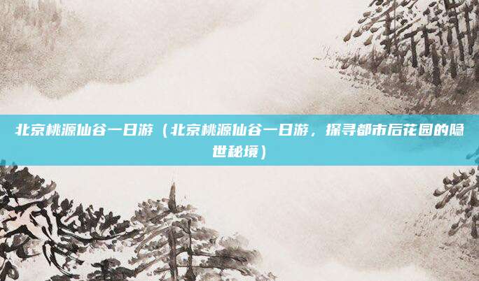 北京桃源仙谷一日游(北京桃源仙谷一日游,探寻都市后花园的隐世秘境)