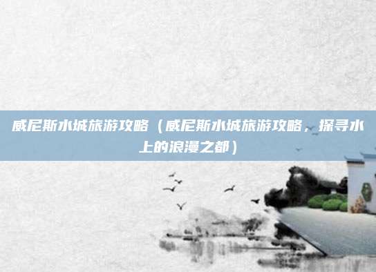 威尼斯水城旅游攻略(威尼斯水城旅游攻略,探寻水上的浪漫之都)