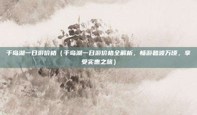 千岛湖一日游价格(千岛湖一日游价格全解析,畅游碧波万顷,享受实惠之旅)