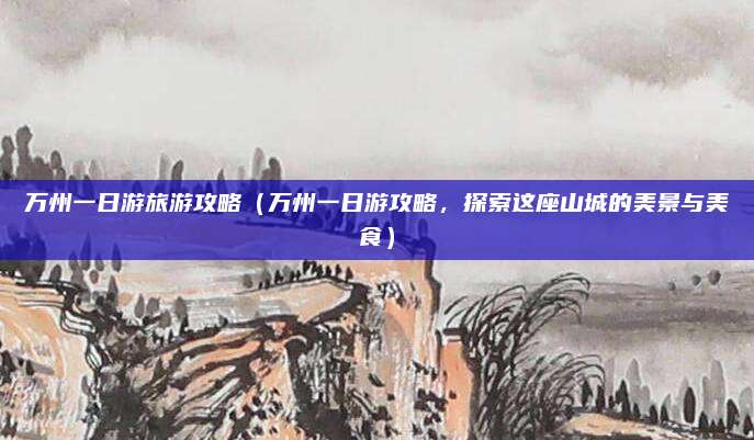万州一日游旅游攻略（万州一日游攻略，探索这座山城的美景与美食）