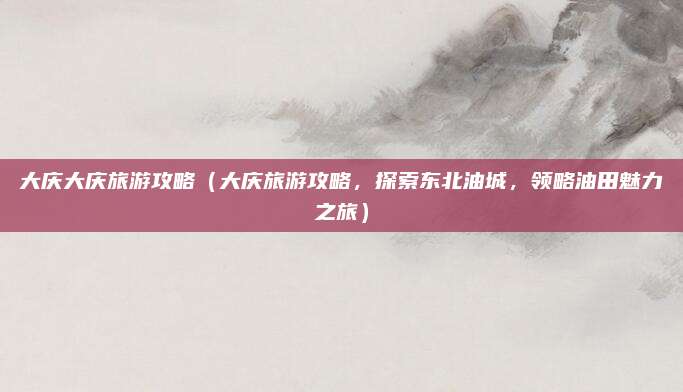 大庆大庆旅游攻略（大庆旅游攻略，探索东北油城，领略油田魅力之旅）