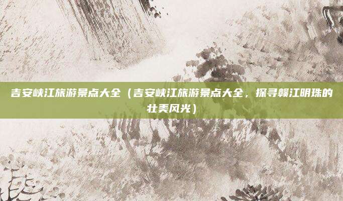 吉安峡江旅游景点大全(吉安峡江旅游景点大全,探寻赣江明珠的壮美风光)