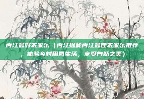 内江最好农家乐(内江探秘内江最佳农家乐推荐,体验乡村田园生活,享受自然之美)