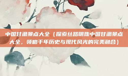 中国甘肃景点大全(探索丝路明珠中国甘肃景点大全,领略千年历史与现代风光的完美融合)
