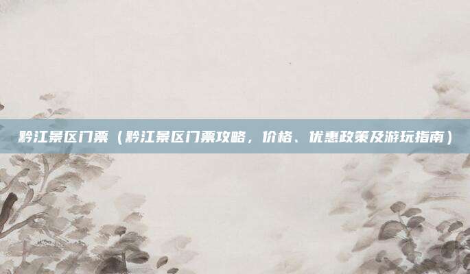 黔江景区门票(黔江景区门票攻略,价格、优惠政策及游玩指南)
