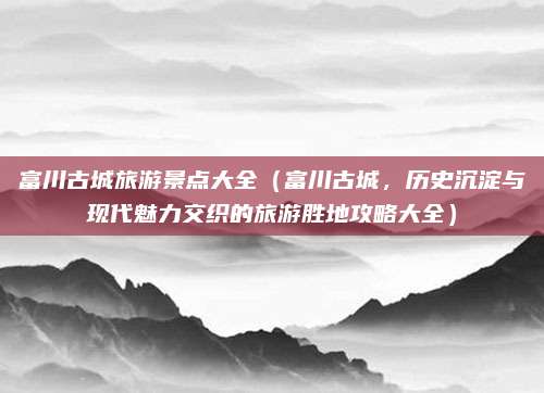 富川古城旅游景点大全(富川古城,历史沉淀与现代魅力交织的旅游胜地攻略大全)
