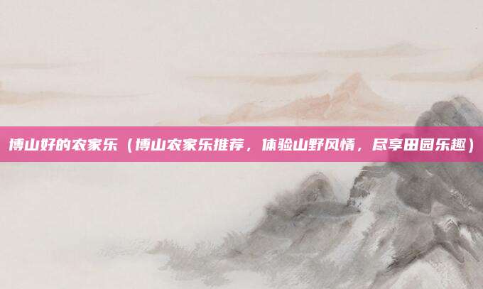 博山好的农家乐(博山农家乐推荐,体验山野风情,尽享田园乐趣)