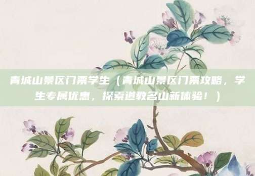 青城山景区门票学生（青城山景区门票攻略，学生专属优惠，探索道教名山新体验！）