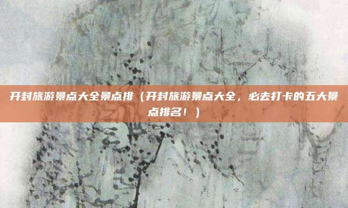 开封旅游景点大全景点排（开封旅游景点大全，必去打卡的五大景点排名！）