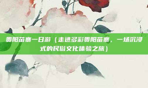 贵阳苗寨一日游(走进多彩贵阳苗寨,一场沉浸式的民俗文化体验之旅)