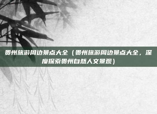 贵州旅游周边景点大全（贵州旅游周边景点大全，深度探索贵州自然人文景观）