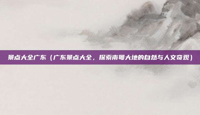 景点大全广东(广东景点大全,探索南粤大地的自然与人文奇观)
