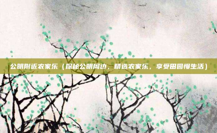 公明附近农家乐（探秘公明周边，精选农家乐，享受田园慢生活）