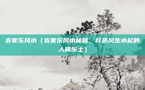农家乐风水(农家乐风水秘籍,打造风生水起的人间乐土)