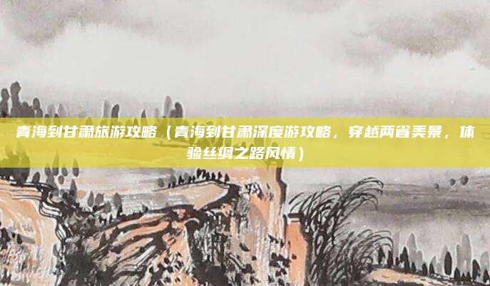 青海到甘肃旅游攻略（青海到甘肃深度游攻略，穿越两省美景，体验丝绸之路风情）