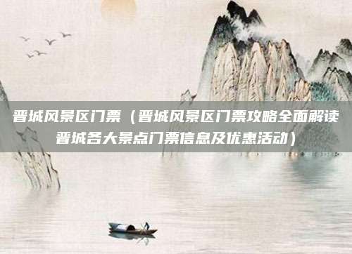 晋城风景区门票（晋城风景区门票攻略全面解读晋城各大景点门票信息及优惠活动）