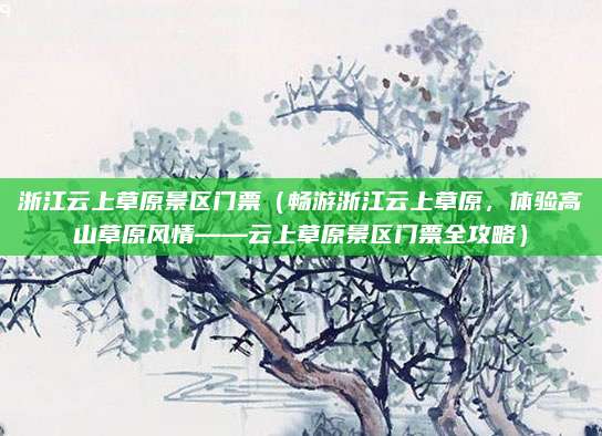 浙江云上草原景区门票（畅游浙江云上草原，体验高山草原风情——云上草原景区门票全攻略）